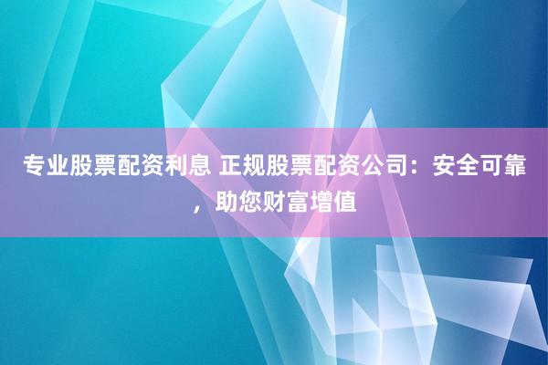 专业股票配资利息 正规股票配资公司：安全可靠，助您财富增值