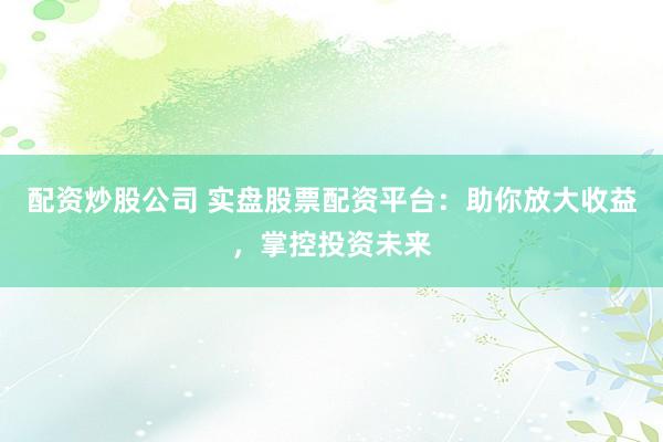 配资炒股公司 实盘股票配资平台：助你放大收益，掌控投资未来