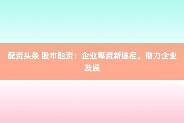 配资头条 股市融资：企业筹资新途径，助力企业发展