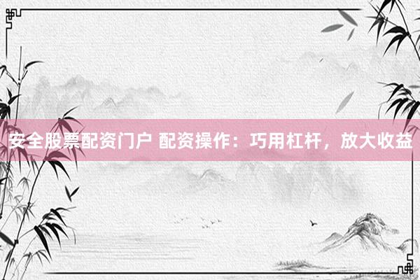 安全股票配资门户 配资操作：巧用杠杆，放大收益