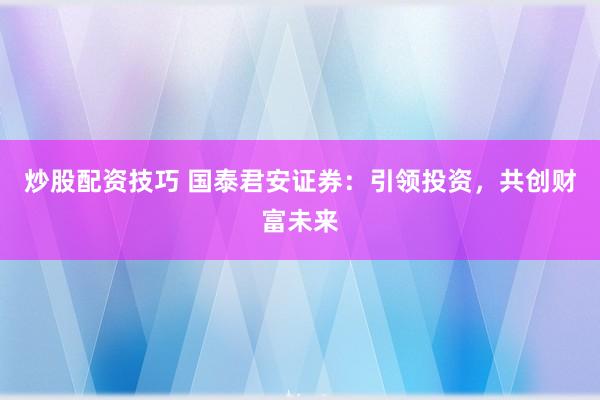 炒股配资技巧 国泰君安证券：引领投资，共创财富未来