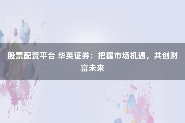 股票配资平台 华英证券：把握市场机遇，共创财富未来