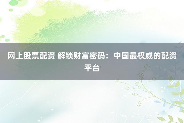 网上股票配资 解锁财富密码：中国最权威的配资平台