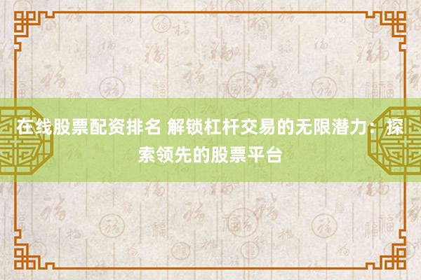 在线股票配资排名 解锁杠杆交易的无限潜力：探索领先的股票平台