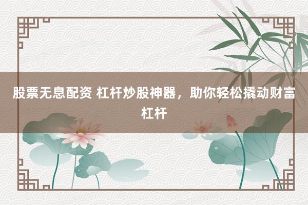 股票无息配资 杠杆炒股神器，助你轻松撬动财富杠杆