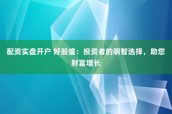 配资实盘开户 好股盛：投资者的明智选择，助您财富增长