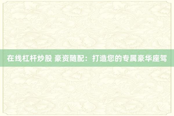 在线杠杆炒股 豪资随配：打造您的专属豪华座驾