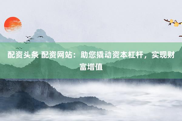 配资头条 配资网站：助您撬动资本杠杆，实现财富增值