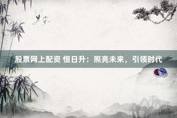 股票网上配资 恒日升：照亮未来，引领时代