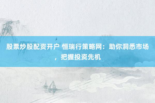 股票炒股配资开户 恒瑞行策略网：助你洞悉市场，把握投资先机