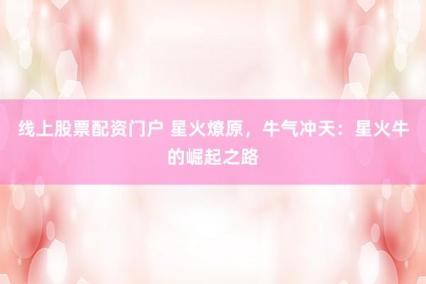 线上股票配资门户 星火燎原，牛气冲天：星火牛的崛起之路