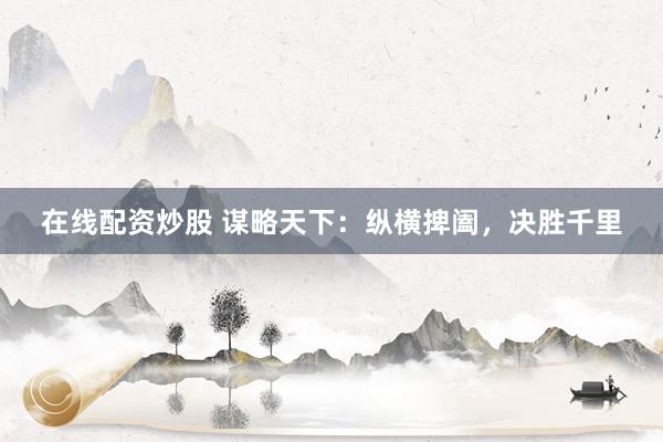 在线配资炒股 谋略天下：纵横捭阖，决胜千里