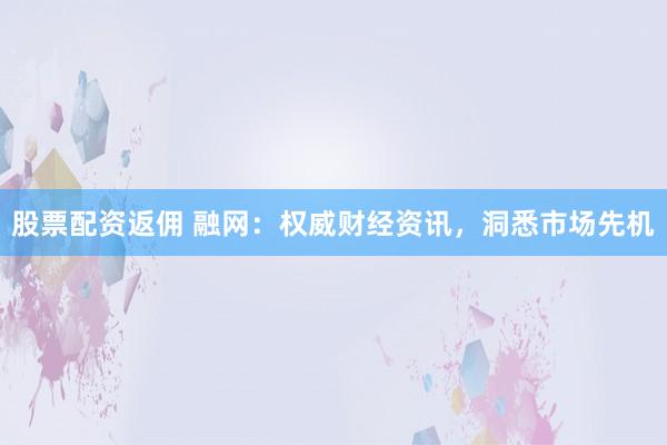 股票配资返佣 融网：权威财经资讯，洞悉市场先机