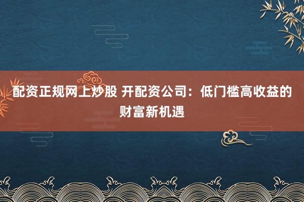 配资正规网上炒股 开配资公司：低门槛高收益的财富新机遇