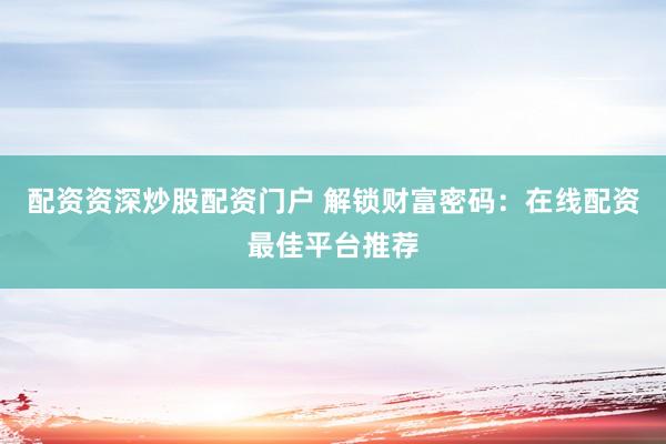 配资资深炒股配资门户 解锁财富密码：在线配资最佳平台推荐