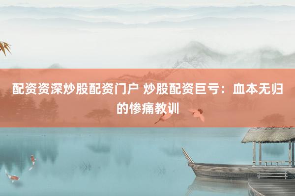配资资深炒股配资门户 炒股配资巨亏：血本无归的惨痛教训