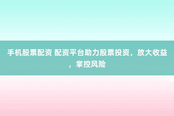 手机股票配资 配资平台助力股票投资，放大收益，掌控风险