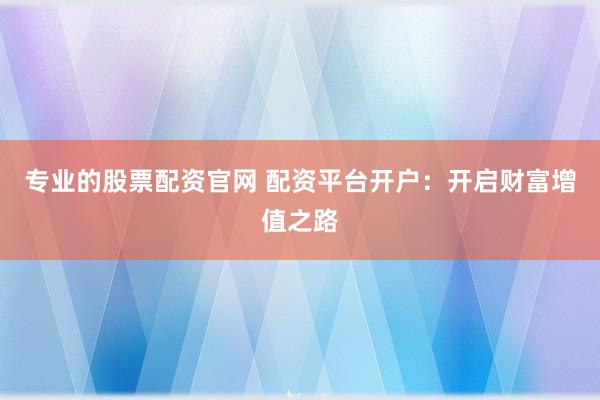 专业的股票配资官网 配资平台开户：开启财富增值之路