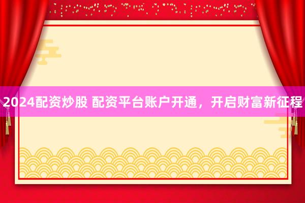 2024配资炒股 配资平台账户开通，开启财富新征程