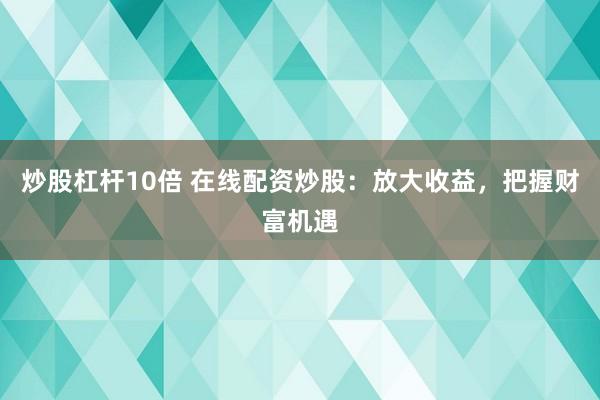炒股杠杆10倍 在线配资炒股：放大收益，把握财富机遇