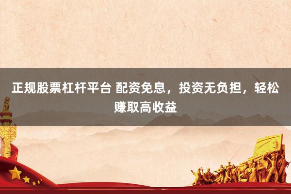 正规股票杠杆平台 配资免息，投资无负担，轻松赚取高收益