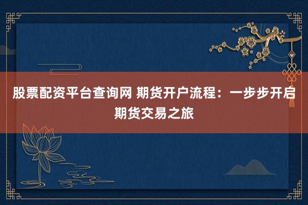 股票配资平台查询网 期货开户流程：一步步开启期货交易之旅
