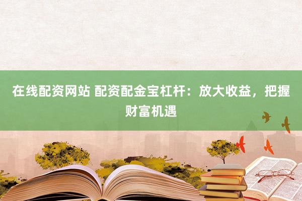 在线配资网站 配资配金宝杠杆：放大收益，把握财富机遇