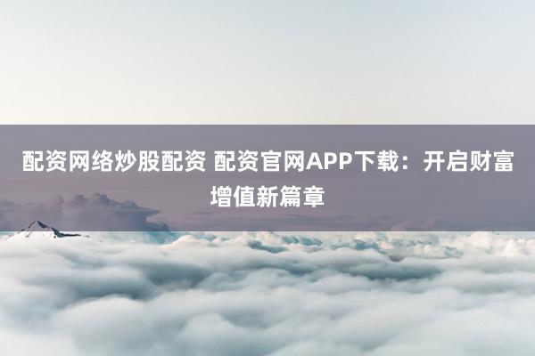 配资网络炒股配资 配资官网APP下载：开启财富增值新篇章