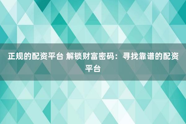正规的配资平台 解锁财富密码：寻找靠谱的配资平台