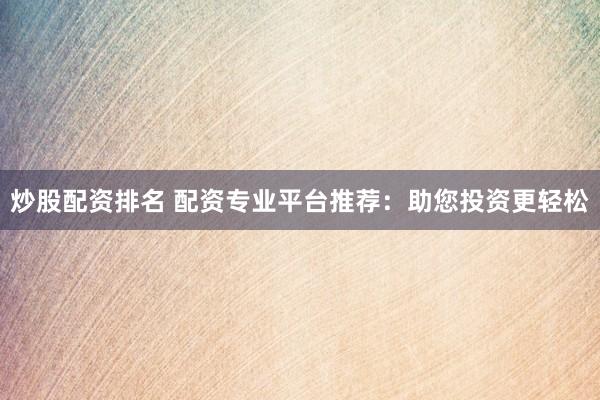 炒股配资排名 配资专业平台推荐：助您投资更轻松
