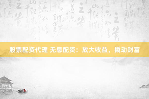股票配资代理 无息配资：放大收益，撬动财富