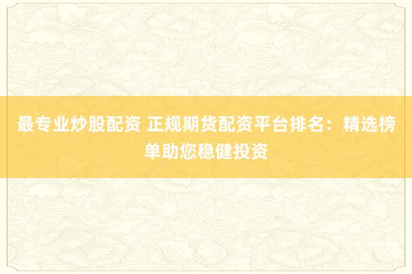 最专业炒股配资 正规期货配资平台排名：精选榜单助您稳健投资