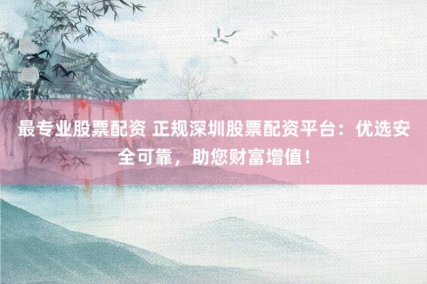 最专业股票配资 正规深圳股票配资平台：优选安全可靠，助您财富增值！