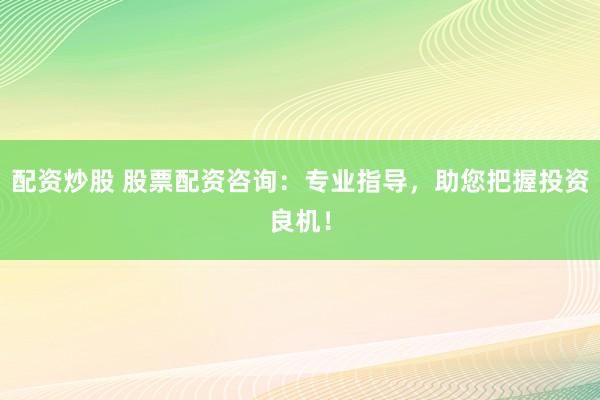 配资炒股 股票配资咨询：专业指导，助您把握投资良机！