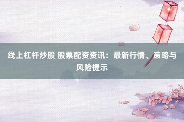 线上杠杆炒股 股票配资资讯：最新行情、策略与风险提示