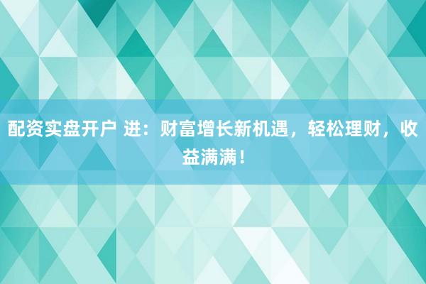 配资实盘开户 进：财富增长新机遇，轻松理财，收益满满！