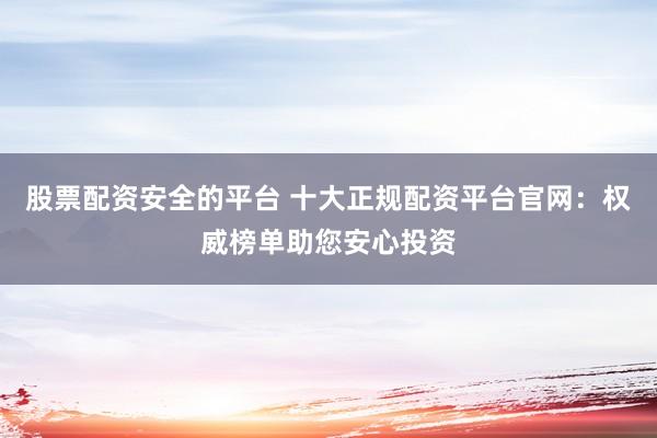 股票配资安全的平台 十大正规配资平台官网：权威榜单助您安心投资