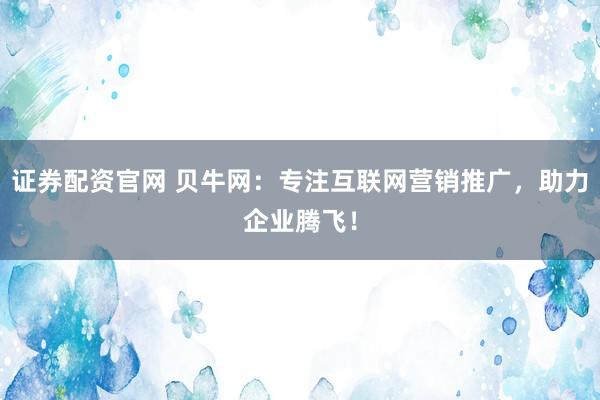 证券配资官网 贝牛网：专注互联网营销推广，助力企业腾飞！