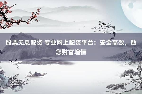 股票无息配资 专业网上配资平台：安全高效，助您财富增值