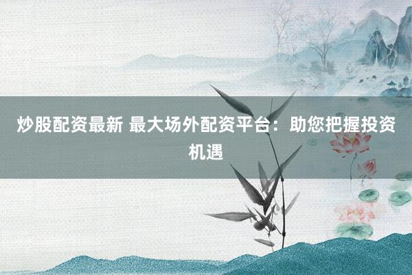 炒股配资最新 最大场外配资平台：助您把握投资机遇