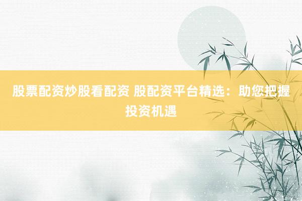 股票配资炒股看配资 股配资平台精选：助您把握投资机遇