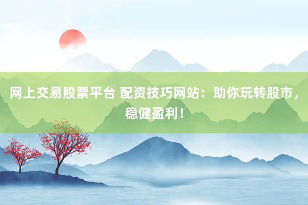 网上交易股票平台 配资技巧网站：助你玩转股市，稳健盈利！