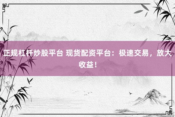 正规杠杆炒股平台 现货配资平台：极速交易，放大收益！