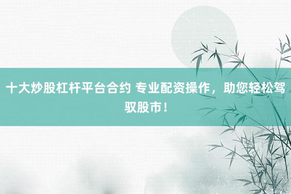 十大炒股杠杆平台合约 专业配资操作，助您轻松驾驭股市！