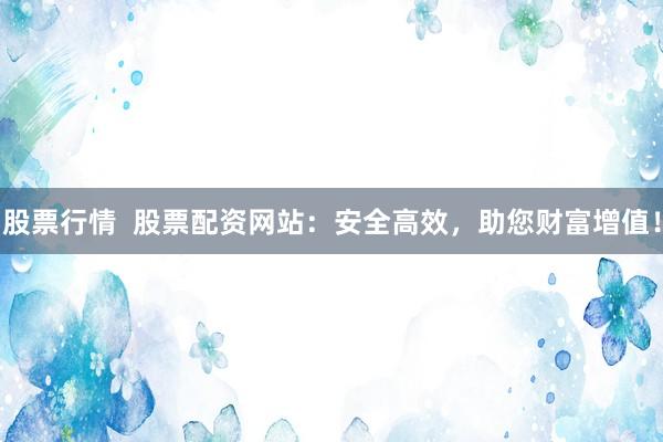 股票行情  股票配资网站：安全高效，助您财富增值！