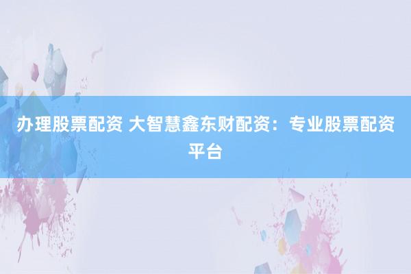 办理股票配资 大智慧鑫东财配资：专业股票配资平台