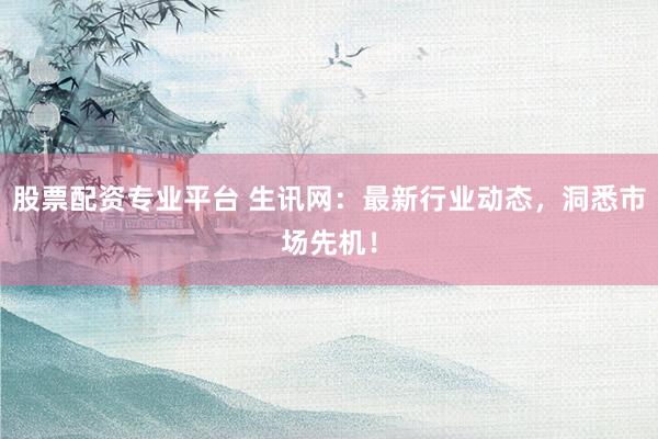 股票配资专业平台 生讯网：最新行业动态，洞悉市场先机！