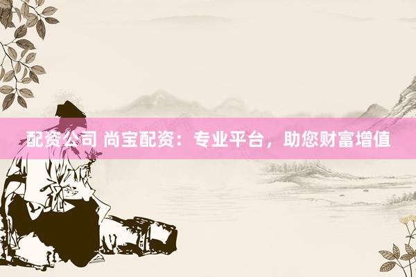 配资公司 尚宝配资：专业平台，助您财富增值