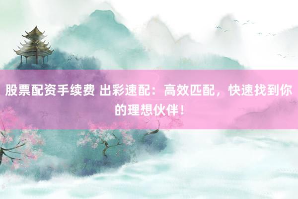 股票配资手续费 出彩速配：高效匹配，快速找到你的理想伙伴！