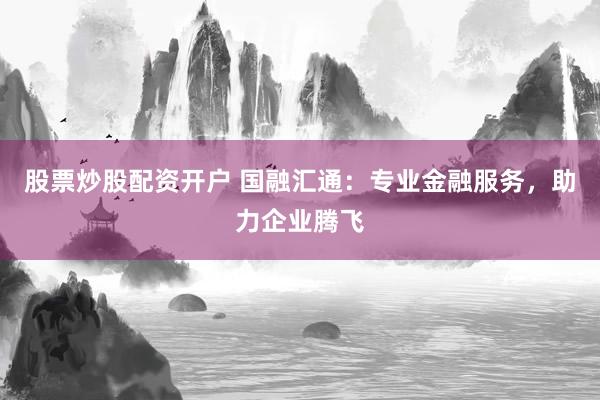 股票炒股配资开户 国融汇通：专业金融服务，助力企业腾飞